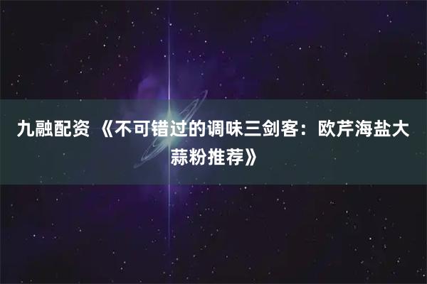 九融配资 《不可错过的调味三剑客：欧芹海盐大蒜粉推荐》