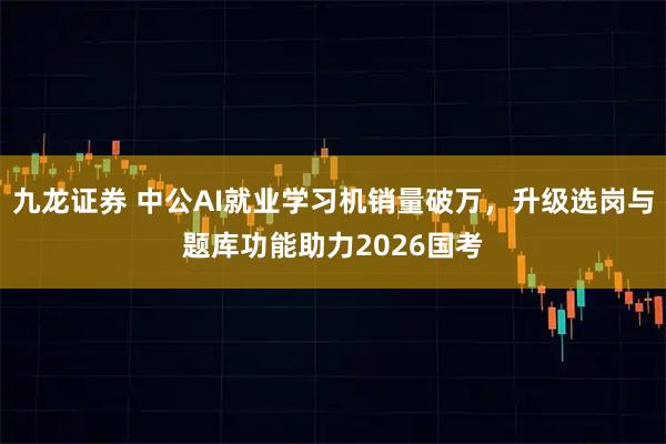 九龙证券 中公AI就业学习机销量破万，升级选岗与题库功能助力2026国考