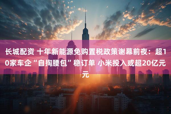 长城配资 十年新能源免购置税政策谢幕前夜:超10家车企“自掏腰包”稳订单 小米投入或超20亿元