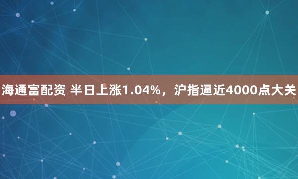 海通富配资 半日上涨1.04%,沪指逼近4000点大关