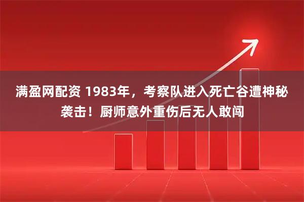 满盈网配资 1983年，考察队进入死亡谷遭神秘袭击！厨师意外重伤后无人敢闯