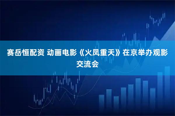 赛岳恒配资 动画电影《火凤重天》在京举办观影交流会