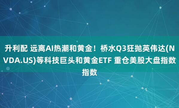 升利配 远离AI热潮和黄金！桥水Q3狂抛英伟达(NVDA.US)等科技巨头和黄金ETF 重仓美股大盘指数