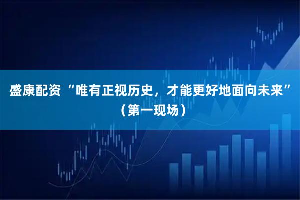 盛康配资 “唯有正视历史,才能更好地面向未来”(第一现场)