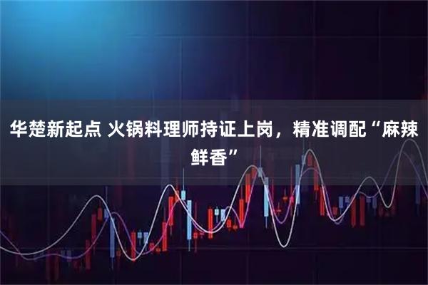 华楚新起点 火锅料理师持证上岗,精准调配“麻辣鲜香”