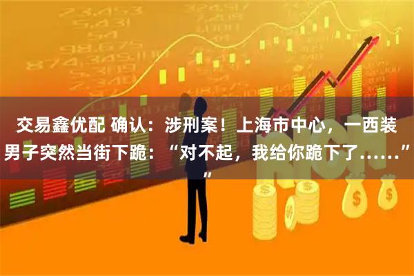 交易鑫优配 确认:涉刑案!上海市中心,一西装男子突然当街下跪:“对不起,我给你跪下了……”