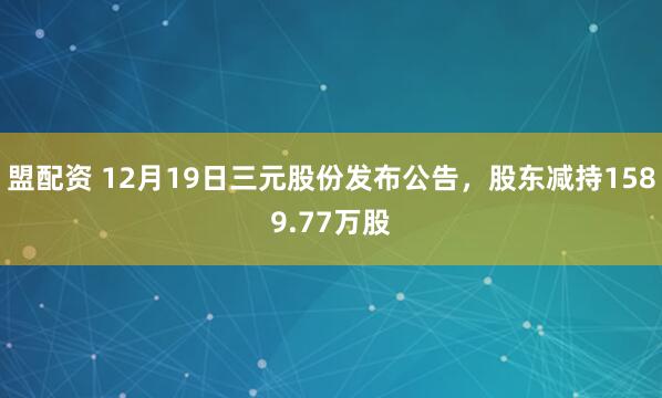盟配资 12月19日三元股份发布公告，股东减持1589.77万股
