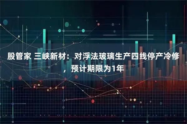 股管家 三峡新材：对浮法玻璃生产四线停产冷修，预计期限为1年