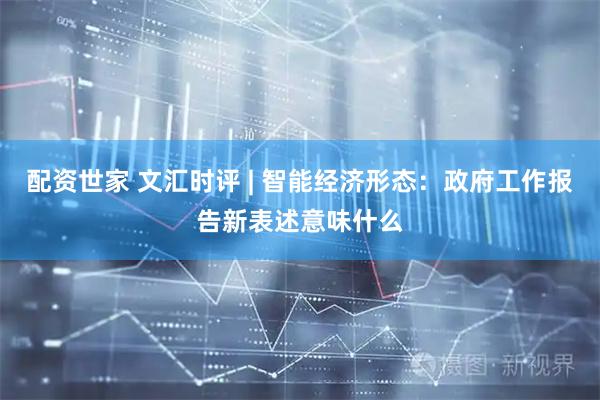 配资世家 文汇时评 | 智能经济形态：政府工作报告新表述意味什么