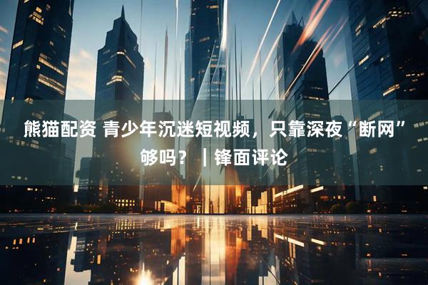 熊猫配资 青少年沉迷短视频，只靠深夜“断网”够吗？｜锋面评论