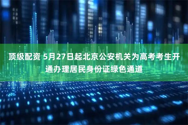 顶级配资 5月27日起北京公安机关为高考考生开通办理居民身份证绿色通道